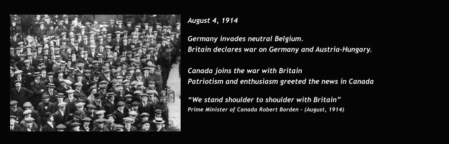 August 4, 1914  Germany invades neutral Belgium. Britain declares war on Germany and Austria-Hungary.   Canada joins the war with Britain Patriotism and enthusiasm greeted the news in Canada  “We stand shoulder to shoulder with Britain” Prime Minister of Canada Robert Borden - (August, 1914)