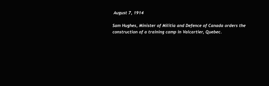August 7, 1914  Sam Hughes, Minister of Militia and Defence of Canada orders the construction of a training camp in Valcartier, Quebec.