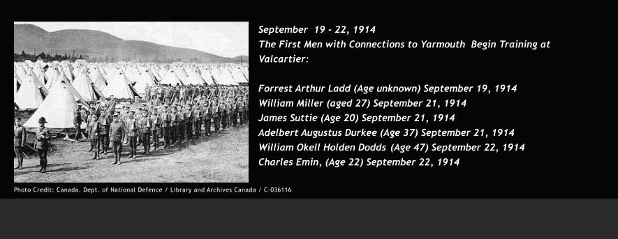 September  19 - 22, 1914 The First Men with Connections to Yarmouth  Begin Training at Valcartier:  Forrest Arthur Ladd (Age unknown) September 19, 1914	 William Miller (aged 27) September 21, 1914 James Suttie (Age 20) September 21, 1914 Adelbert Augustus Durkee (Age 37) September 21, 1914 William Okell Holden Dodds	(Age 47) September 22, 1914 Charles Emin, (Age 22) September 22, 1914     	        Photo Credit: Canada. Dept. of National Defence / Library and Archives Canada / C-036116