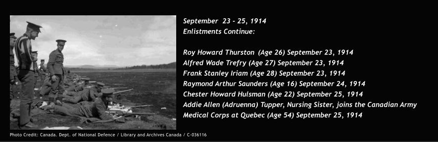 September  23 - 25, 1914  Enlistments Continue:  Roy Howard Thurston	(Age 26) September 23, 1914 Alfred Wade Trefry (Age 27) September 23, 1914 Frank Stanley Iriam (Age 28) September 23, 1914 Raymond Arthur Saunders (Age 16) September 24, 1914 Chester Howard Hulsman (Age 22) September 25, 1914 Addie Allen (Adruenna) Tupper, Nursing Sister, joins the Canadian Army Medical Corps at Quebec (Age 54) September 25, 1914 Photo Credit: Canada. Dept. of National Defence / Library and Archives Canada / C-036116
