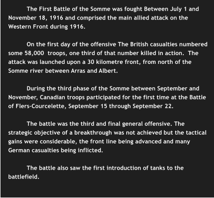 The First Battle of the Somme was fought Between July 1 and November 18, 1916 and comprised the main allied attack on the Western Front during 1916.    On the first day of the offensive The British casualties numbered some 58,000  troops, one third of that number killed in action.  The attack was launched upon a 30 kilometre front, from north of the Somme river between Arras and Albert.  During the third phase of the Somme between September and November, Canadian troops participated for the first time at the Battle of Flers–Courcelette, September 15 through September 22.  The battle was the third and final general offensive. The strategic objective of a breakthrough was not achieved but the tactical gains were considerable, the front line being advanced and many German casualties being inflicted.   The battle also saw the first introduction of tanks to the battlefield.