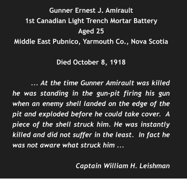 Gunner Ernest J. Amirault 1st Canadian Light Trench Mortar Battery Aged 25 Middle East Pubnico, Yarmouth Co., Nova Scotia  Died October 8, 1918  ... At the time Gunner Amirault was killed he was standing in the gun-pit firing his gun when an enemy shell landed on the edge of the pit and exploded before he could take cover.  A piece of the shell struck him. He was instantly killed and did not suffer in the least.  In fact he was not aware what struck him ...  Captain William H. Leishman