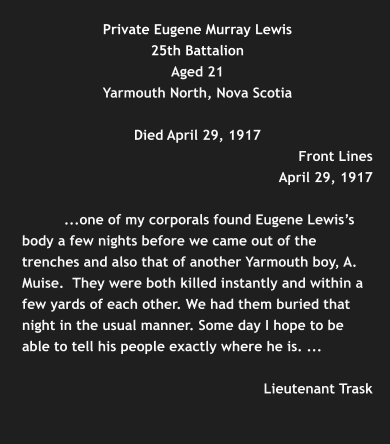 Private Eugene Murray Lewis 25th Battalion Aged 21 Yarmouth North, Nova Scotia  Died April 29, 1917    Front Lines April 29, 1917   ...one of my corporals found Eugene Lewis’s body a few nights before we came out of the trenches and also that of another Yarmouth boy, A. Muise.  They were both killed instantly and within a few yards of each other. We had them buried that night in the usual manner. Some day I hope to be able to tell his people exactly where he is. ...   Lieutenant Trask