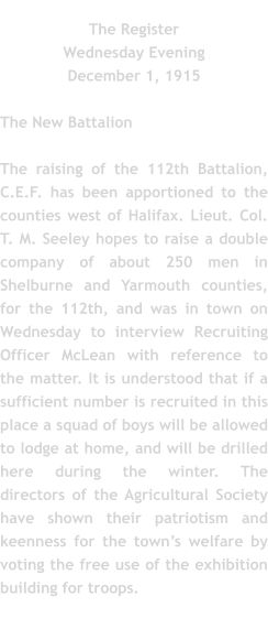 The Register Wednesday Evening December 1, 1915  The New Battalion  The raising of the 112th Battalion, C.E.F. has been apportioned to the counties west of Halifax. Lieut. Col. T. M. Seeley hopes to raise a double company of about 250 men in Shelburne and Yarmouth counties, for the 112th, and was in town on Wednesday to interview Recruiting Officer McLean with reference to the matter. It is understood that if a sufficient number is recruited in this place a squad of boys will be allowed to lodge at home, and will be drilled here during the winter. The directors of the Agricultural Society have shown their patriotism and keenness for the town’s welfare by voting the free use of the exhibition building for troops.
