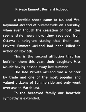Private Emmett Bernard McLeod  A terrible shock came to Mr. and Mrs. Raymond McLeod of Summerside on Thursday, when even though the cessation of hostilities seems stale news now, they received from Ottawa a telegram stating that their son, Private Emmett McLeod had been killed in action on Nov 6th. This is the second affliction that has befallen them this year, their daughter, Miss Maude having passed away last summer.  The late Private McLeod was a painter by trade and one of the most popular and valued citizens of Summerside and only went overseas in March last. To the bereaved family our heartfelt sympathy is extended.