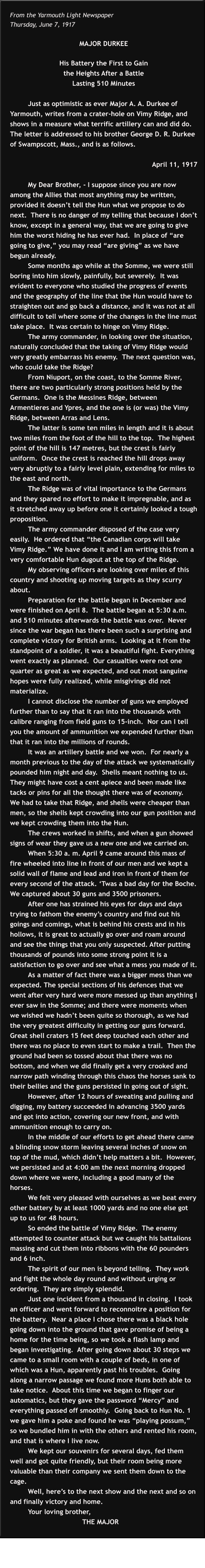 From the Yarmouth Light Newspaper Thursday, June 7, 1917  MAJOR DURKEE  His Battery the First to Gain  the Heights After a Battle  Lasting 510 Minutes  Just as optimistic as ever Major A. A. Durkee of Yarmouth, writes from a crater-hole on Vimy Ridge, and shows in a measure what terrific artillery can and did do. The letter is addressed to his brother George D. R. Durkee of Swampscott, Mass., and is as follows.  April 11, 1917  My Dear Brother, - I suppose since you are now among the Allies that most anything may be written, provided it doesn’t tell the Hun what we propose to do next.  There is no danger of my telling that because I don’t know, except in a general way, that we are going to give him the worst hiding he has ever had.  In place of “are going to give,” you may read “are giving” as we have begun already. Some months ago while at the Somme, we were still boring into him slowly, painfully, but severely.  It was evident to everyone who studied the progress of events and the geography of the line that the Hun would have to straighten out and go back a distance, and it was not at all difficult to tell where some of the changes in the line must take place.  It was certain to hinge on Vimy Ridge. The army commander, in looking over the situation, naturally concluded that the taking of Vimy Ridge would very greatly embarrass his enemy.  The next question was, who could take the Ridge? From Niuport, on the coast, to the Somme River, there are two particularly strong positions held by the Germans.  One is the Messines Ridge, between Armentieres and Ypres, and the one is (or was) the Vimy Ridge, between Arras and Lens. The latter is some ten miles in length and it is about two miles from the foot of the hill to the top.  The highest point of the hill is 147 metres, but the crest is fairly uniform.  Once the crest is reached the hill drops away very abruptly to a fairly level plain, extending for miles to the east and north. The Ridge was of vital importance to the Germans and they spared no effort to make it impregnable, and as it stretched away up before one it certainly looked a tough  proposition. The army commander disposed of the case very easily.  He ordered that “the Canadian corps will take Vimy Ridge.” We have done it and I am writing this from a very comfortable Hun dugout at the top of the Ridge. My observing officers are looking over miles of this country and shooting up moving targets as they scurry about. Preparation for the battle began in December and were finished on April 8.  The battle began at 5:30 a.m. and 510 minutes afterwards the battle was over.  Never since the war began has there been such a surprising and complete victory for British arms.  Looking at it from the standpoint of a soldier, it was a beautiful fight. Everything went exactly as planned.  Our casualties were not one quarter as great as we expected, and out most sanguine hopes were fully realized, while misgivings did not materialize. I cannot disclose the number of guns we employed further than to say that it ran into the thousands with calibre ranging from field guns to 15-inch.  Nor can I tell you the amount of ammunition we expended further than that it ran into the millions of rounds. It was an artillery battle and we won.  For nearly a month previous to the day of the attack we systematically pounded him night and day.  Shells meant nothing to us.  They might have cost a cent apiece and been made like tacks or pins for all the thought there was of economy.  We had to take that Ridge, and shells were cheaper than men, so the shells kept crowding into our gun position and we kept crowding them into the Hun. The crews worked in shifts, and when a gun showed signs of wear they gave us a new one and we carried on. When 5:30 a. m. April 9 came around this mass of fire wheeled into line in front of our men and we kept a solid wall of flame and lead and iron in front of them for every second of the attack. ‘Twas a bad day for the Boche.  We captured about 30 guns and 3500 prisoners. After one has strained his eyes for days and days trying to fathom the enemy’s country and find out his goings and comings, what is behind his crests and in his hollows, it is great to actually go over and roam around and see the things that you only suspected. After putting thousands of pounds into some strong point it is a satisfaction to go over and see what a mess you made of it. As a matter of fact there was a bigger mess than we expected. The special sections of his defences that we went after very hard were more messed up than anything I ever saw in the Somme; and there were moments when we wished we hadn’t been quite so thorough, as we had the very greatest difficulty in getting our guns forward.  Great shell craters 15 feet deep touched each other and there was no place to even start to make a trail.  Then the ground had been so tossed about that there was no bottom, and when we did finally get a very crooked and narrow path winding through this chaos the horses sank to their bellies and the guns persisted in going out of sight. However, after 12 hours of sweating and pulling and digging, my battery succeeded in advancing 3500 yards and got into action, covering our new front, and with ammunition enough to carry on. In the middle of our efforts to get ahead there came a blinding snow storm leaving several inches of snow on top of the mud, which didn’t help matters a bit.  However, we persisted and at 4:00 am the next morning dropped down where we were, including a good many of the horses. We felt very pleased with ourselves as we beat every other battery by at least 1000 yards and no one else got up to us for 48 hours. So ended the battle of Vimy Ridge.  The enemy attempted to counter attack but we caught his battalions massing and cut them into ribbons with the 60 pounders and 6 inch. The spirit of our men is beyond telling.  They work and fight the whole day round and without urging or ordering.  They are simply splendid. Just one incident from a thousand in closing.  I took an officer and went forward to reconnoitre a position for the battery.  Near a place I chose there was a black hole going down into the ground that gave promise of being a home for the time being, so we took a flash lamp and began investigating.  After going down about 30 steps we came to a small room with a couple of beds, in one of which was a Hun, apparently past his troubles.  Going along a narrow passage we found more Huns both able to take notice.  About this time we began to finger our automatics, but they gave the password “Mercy” and everything passed off smoothly.  Going back to Hun No. 1 we gave him a poke and found he was “playing possum,” so we bundled him in with the others and rented his room, and that is where I live now. We kept our souvenirs for several days, fed them well and got quite friendly, but their room being more valuable than their company we sent them down to the cage. Well, here’s to the next show and the next and so on and finally victory and home. Your loving brother,  			THE MAJOR