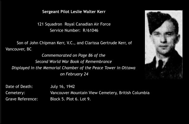 Sergeant Pilot Leslie Walter Kerr  121 Squadron  Royal Canadian Air Force  Service Number: 	R/61046   Son of John Chipman Kerr, V.C., and Clarissa Gertrude Kerr, of Vancouver, BC Commemorated on Page 86 of the  Second World War Book of Remembrance  Displayed in the Memorial Chamber of the Peace Tower in Ottawa  on February 24  Date of Death: 		July 16, 1942 Cemetery:  			Vancouver Mountain View Cemetery, British Columbia Grave Reference:		Block 5. Plot 6. Lot 9.