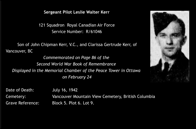 Sergeant Pilot Leslie Walter Kerr  121 Squadron  Royal Canadian Air Force  Service Number: 	R/61046   Son of John Chipman Kerr, V.C., and Clarissa Gertrude Kerr, of Vancouver, BC Commemorated on Page 86 of the  Second World War Book of Remembrance  Displayed in the Memorial Chamber of the Peace Tower in Ottawa  on February 24  Date of Death: 		July 16, 1942 Cemetery:  			Vancouver Mountain View Cemetery, British Columbia Grave Reference:		Block 5. Plot 6. Lot 9.