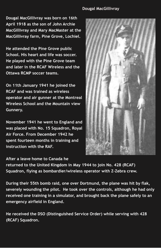 Dougal MacGillivray   Dougal MacGillivray was born on 16th April 1918 as the son of John Archie MacGillivray and Mary MacMaster at the MacGillivray farm, Pine Grove, Lochiel.   He attended the Pine Grove public School. His heart and life was soccer. He played with the Pine Grove team and later in the RCAF Wireless and the Ottawa RCMP soccer teams.  On 11th January 1941 he joined the RCAF and was trained as wireless operator and air gunner at the Montreal Wireless School and the Mountain view Gunnery.   November 1941 he went to England and was placed with No. 15 Squadron, Royal Air Force. From December 1942 he spent fourteen months in training and instruction with the RAF.   After a leave home to Canada he returned to the United Kingdom in May 1944 to join No. 428 (RCAF) Squadron, flying as bombardier/wireless operator with Z-Zebra crew.  During their 55th bomb raid, one over Dortmund, the plane was hit by flak, severely wounding the pilot.  He took over the controls, although he had only received one training in a simulator, and brought back the plane safely to an emergency airfield in England.    He received the DSO (Distinguished Service Order) while serving with 428 (RCAF) Squadron.