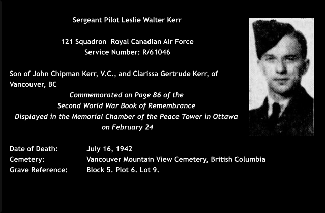 Sergeant Pilot Leslie Walter Kerr  121 Squadron  Royal Canadian Air Force  Service Number: R/61046   Son of John Chipman Kerr, V.C., and Clarissa Gertrude Kerr, of Vancouver, BC Commemorated on Page 86 of the  Second World War Book of Remembrance  Displayed in the Memorial Chamber of the Peace Tower in Ottawa  on February 24  Date of Death: 		July 16, 1942 Cemetery:  		Vancouver Mountain View Cemetery, British Columbia Grave Reference:	Block 5. Plot 6. Lot 9.