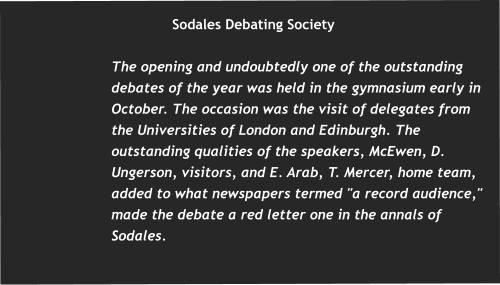 Sodales Debating Society  The opening and undoubtedly one of the outstanding debates of the year was held in the gymnasium early in October. The occasion was the visit of delegates from the Universities of London and Edinburgh. The outstanding qualities of the speakers, McEwen, D. Ungerson, visitors, and E. Arab, T. Mercer, home team, added to what newspapers termed "a record audience," made the debate a red letter one in the annals of Sodales.