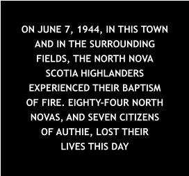 ON JUNE 7, 1944, IN THIS TOWN AND IN THE SURROUNDING FIELDS, THE NORTH NOVA SCOTIA HIGHLANDERS EXPERIENCED THEIR BAPTISM OF FIRE. EIGHTY-FOUR NORTH NOVAS, AND SEVEN CITIZENS OF AUTHIE, LOST THEIR LIVES THIS DAY