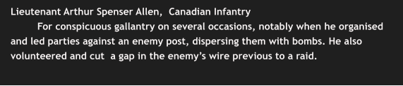 Lieutenant Arthur Spenser Allen,  Canadian Infantry For conspicuous gallantry on several occasions, notably when he organised and led parties against an enemy post, dispersing them with bombs. He also volunteered and cut  a gap in the enemy’s wire previous to a raid.