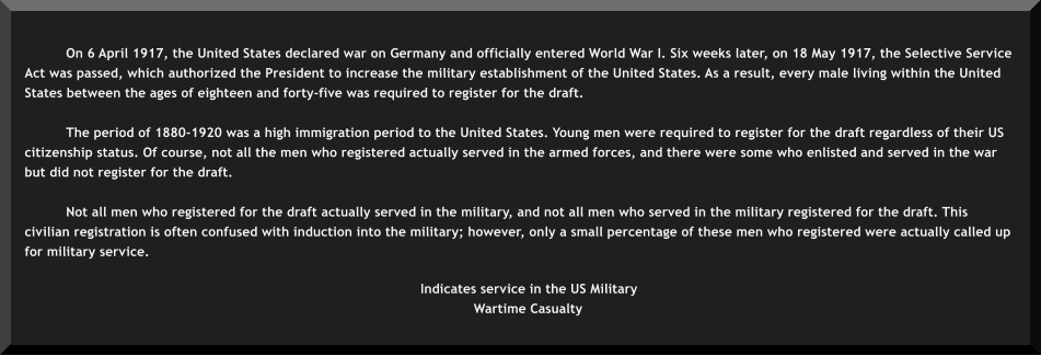 On 6 April 1917, the United States declared war on Germany and officially entered World War I. Six weeks later, on 18 May 1917, the Selective Service Act was passed, which authorized the President to increase the military establishment of the United States. As a result, every male living within the United States between the ages of eighteen and forty-five was required to register for the draft.  The period of 1880-1920 was a high immigration period to the United States. Young men were required to register for the draft regardless of their US citizenship status. Of course, not all the men who registered actually served in the armed forces, and there were some who enlisted and served in the war but did not register for the draft.  Not all men who registered for the draft actually served in the military, and not all men who served in the military registered for the draft. This civilian registration is often confused with induction into the military; however, only a small percentage of these men who registered were actually called up for military service.     Indicates service in the US Military  Wartime Casualty