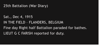 25th Battalion (War Diary)  Sat., Dec 4, 1915 IN THE FIELD – FLANDERS, BELGIUM Fine day Right half Battalion paraded for bathes.  LIEUT G C FARISH reported for duty.