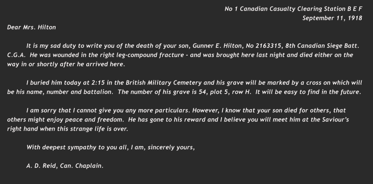 No 1 Canadian Casualty Clearing Station B E F September 11, 1918 Dear Mrs. Hilton  It is my sad duty to write you of the death of your son, Gunner E. Hilton, No 2163315, 8th Canadian Siege Batt. C.G.A.  He was wounded in the right leg-compound fracture - and was brought here last night and died either on the way in or shortly after he arrived here.  I buried him today at 2:15 in the British Military Cemetery and his grave will be marked by a cross on which will be his name, number and battalion.  The number of his grave is 54, plot 5, row H.  It will be easy to find in the future.  I am sorry that I cannot give you any more particulars. However, I know that your son died for others, that others might enjoy peace and freedom.  He has gone to his reward and I believe you will meet him at the Saviour’s right hand when this strange life is over.  With deepest sympathy to you all, I am, sincerely yours,  A. D. Reid, Can. Chaplain.