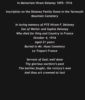 In Memoriam Hiram Delaney 1895- 1916  Inscription on the Delaney Family Stone in the Yarmouth Mountain Cemetery  In loving memory of PTE Hiram F. Delaney Son of Walter and Sophia Delaney Who died for King and Country in France October 4, 1916 Aged 21 years Buried in Mt. Huon Cemetery Le Treport France  Servant of God; well done Thy glorious warfare’s past The battles fought, the victory’s won And thou art crowned at last