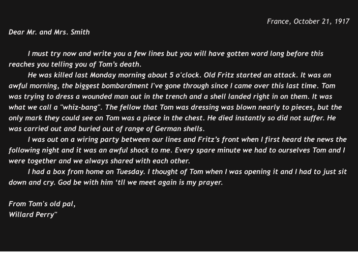 France, October 21, 1917 Dear Mr. and Mrs. Smith  I must try now and write you a few lines but you will have gotten word long before this reaches you telling you of Tom’s death. He was killed last Monday morning about 5 o'clock. Old Fritz started an attack. It was an awful morning, the biggest bombardment I've gone through since I came over this last time. Tom was trying to dress a wounded man out in the trench and a shell landed right in on them. It was what we call a "whiz-bang". The fellow that Tom was dressing was blown nearly to pieces, but the only mark they could see on Tom was a piece in the chest. He died instantly so did not suffer. He was carried out and buried out of range of German shells.   I was out on a wiring party between our lines and Fritz’s front when I first heard the news the following night and it was an awful shock to me. Every spare minute we had to ourselves Tom and I were together and we always shared with each other.  I had a box from home on Tuesday. I thought of Tom when I was opening it and I had to just sit down and cry. God be with him ‘tll we meet again is my prayer.  From Tom's old pal, Willard Perry"