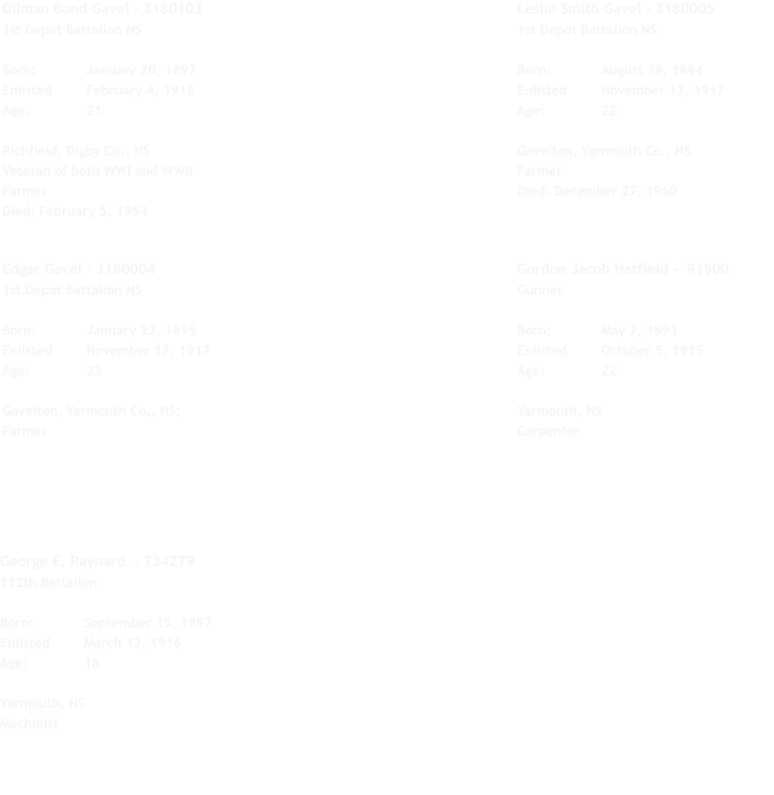 George E. Raynard  - 734279 112th Battalion  Born:		September 15, 1897 Enlisted	March 13, 1916 Age:		18  Yarmouth, NS Machinist Gilman Bond Gavel - 3180103 1st Depot Battalion NS  Born:		January 20, 1897 Enlisted	February 4, 1918 Age:		21  Richfield, Digby Co., NS Veteran of both WWI and WWII Farmer Died: February 5, 1984  Edgar Gavel - 3180004 1st Depot Battalion NS  Born:		January 22, 1895 Enlisted	November 17, 1917 Age:		22  Gavelton, Yarmouth Co., NS;  Farmer Leslie Smith Gavel - 3180005 1st Depot Battalion NS  Born:		August 28, 1894 Enlisted	November 17, 1917 Age:		22  Gavelton, Yarmouth Co., NS Farmer Died: December 27, 1960  Gordon Jacob Hatfield -  91900 Gunner  Born:		May 7, 1893 Enlisted	October 5, 1915 Age:		22  Yarmouth, NS Carpenter