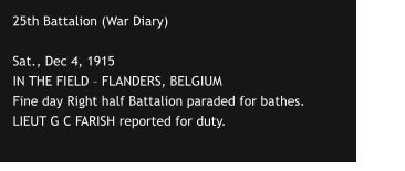 25th Battalion (War Diary)  Sat., Dec 4, 1915 IN THE FIELD – FLANDERS, BELGIUM Fine day Right half Battalion paraded for bathes.  LIEUT G C FARISH reported for duty.