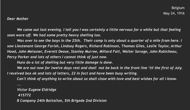 Belgium  May 24, 1916 Dear Mother  We came out last evening. I tell you I was certainly a little nervous for a while but that feeling soon wore off. We had some pretty heavy shelling too. Was over to see the boys in the 25th.  Their camp is only about a quarter of a mile from here. I saw Lieutenant George Farish, Lindsay Rogers, Richard Robinson, Thomas Giles, Leslie Taylor, Arthur Hood, John Meissner, Everett Dease, Stanley Murree, Millard Falt, Walter Savage, John Robicheau, Percy Parker and lots of others I cannot think of just now. Huns do a lot of shelling but very little damage is done. We are out now for twelve days rest and shall  not be back in the front line ‘til the first of July.  I received box ok and lots of letters, 22 in fact and have been busy writing. Can’t think of anything to write about so shall close with love and best wishes for all I know. ... Victor Eugene Eldridge  415772 B Company 24th Battalion, 5th Brigade 2nd Division
