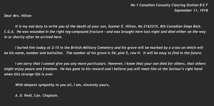 No 1 Canadian Casualty Clearing Station B E F September 11, 1918 Dear Mrs. Hilton  It is my sad duty to write you of the death of your son, Gunner E. Hilton, No 2163315, 8th Canadian Siege Batt. C.G.A.  He was wounded in the right leg-compound fracture - and was brought here last night and died either on the way in or shortly after he arrived here.  I buried him today at 2:15 in the British Military Cemetery and his grave will be marked by a cross on which will be his name, number and battalion.  The number of his grave is 54, plot 5, row H.  It will be easy to find in the future.  I am sorry that I cannot give you any more particulars. However, I know that your son died for others, that others might enjoy peace and freedom.  He has gone to his reward and I believe you will meet him at the Saviour’s right hand when this strange life is over.  With deepest sympathy to you all, I am, sincerely yours,  A. D. Reid, Can. Chaplain.