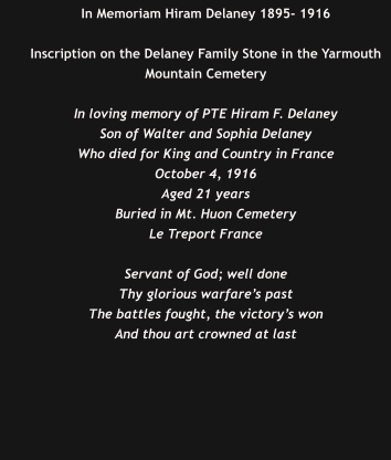 In Memoriam Hiram Delaney 1895- 1916  Inscription on the Delaney Family Stone in the Yarmouth Mountain Cemetery  In loving memory of PTE Hiram F. Delaney Son of Walter and Sophia Delaney Who died for King and Country in France October 4, 1916 Aged 21 years Buried in Mt. Huon Cemetery Le Treport France  Servant of God; well done Thy glorious warfare’s past The battles fought, the victory’s won And thou art crowned at last