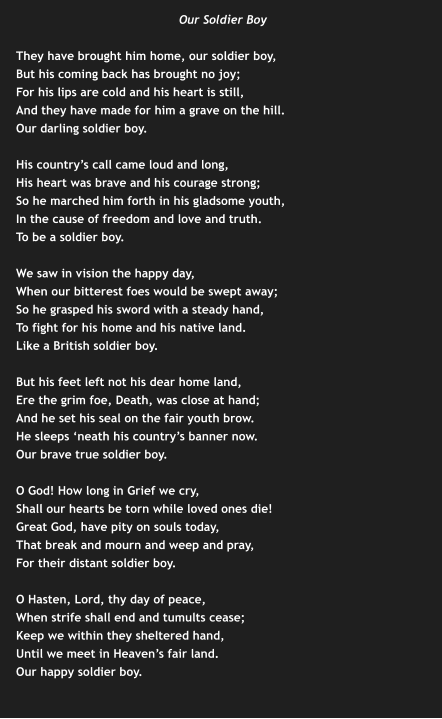 Our Soldier Boy  They have brought him home, our soldier boy, But his coming back has brought no joy; For his lips are cold and his heart is still, And they have made for him a grave on the hill. Our darling soldier boy.  His country’s call came loud and long, His heart was brave and his courage strong; So he marched him forth in his gladsome youth, In the cause of freedom and love and truth. To be a soldier boy.  We saw in vision the happy day, When our bitterest foes would be swept away; So he grasped his sword with a steady hand, To fight for his home and his native land. Like a British soldier boy.  But his feet left not his dear home land, Ere the grim foe, Death, was close at hand; And he set his seal on the fair youth brow. He sleeps ‘neath his country’s banner now. Our brave true soldier boy.  O God! How long in Grief we cry, Shall our hearts be torn while loved ones die! Great God, have pity on souls today, That break and mourn and weep and pray, For their distant soldier boy.  O Hasten, Lord, thy day of peace, When strife shall end and tumults cease; Keep we within they sheltered hand, Until we meet in Heaven’s fair land. Our happy soldier boy.