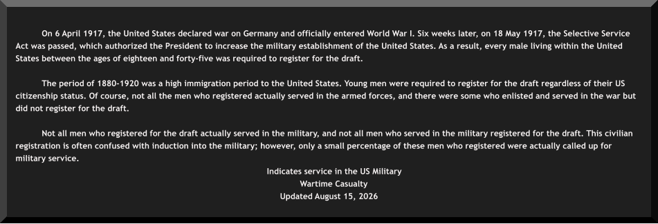 On 6 April 1917, the United States declared war on Germany and officially entered World War I. Six weeks later, on 18 May 1917, the Selective Service Act was passed, which authorized the President to increase the military establishment of the United States. As a result, every male living within the United States between the ages of eighteen and forty-five was required to register for the draft.  The period of 1880-1920 was a high immigration period to the United States. Young men were required to register for the draft regardless of their US citizenship status. Of course, not all the men who registered actually served in the armed forces, and there were some who enlisted and served in the war but did not register for the draft.  Not all men who registered for the draft actually served in the military, and not all men who served in the military registered for the draft. This civilian registration is often confused with induction into the military; however, only a small percentage of these men who registered were actually called up for military service.    Indicates service in the US Military  Wartime Casualty  Updated August 15, 2026