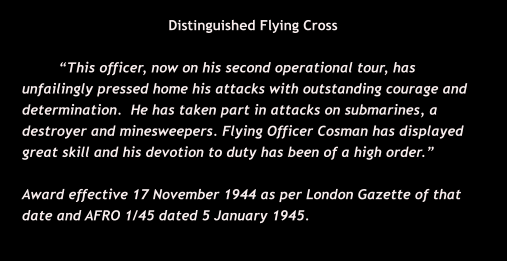 Distinguished Flying Cross  “This officer, now on his second operational tour, has  unfailingly pressed home his attacks with outstanding courage and determination.  He has taken part in attacks on submarines, a destroyer and minesweepers. Flying Officer Cosman has displayed great skill and his devotion to duty has been of a high order.”  Award effective 17 November 1944 as per London Gazette of that date and AFRO 1/45 dated 5 January 1945.
