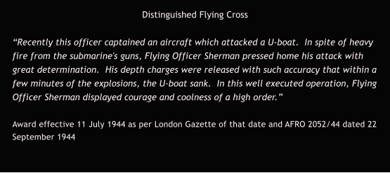 Distinguished Flying Cross  “Recently this officer captained an aircraft which attacked a U-boat.  In spite of heavy fire from the submarine's guns, Flying Officer Sherman pressed home his attack with great determination.  His depth charges were released with such accuracy that within a few minutes of the explosions, the U-boat sank.  In this well executed operation, Flying Officer Sherman displayed courage and coolness of a high order.”  Award effective 11 July 1944 as per London Gazette of that date and AFRO 2052/44 dated 22 September 1944