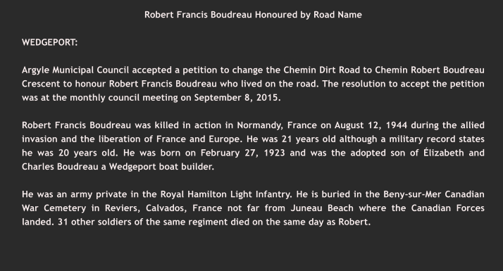 Robert Francis Boudreau Honoured by Road Name  WEDGEPORT:   Argyle Municipal Council accepted a petition to change the Chemin Dirt Road to Chemin Robert Boudreau Crescent to honour Robert Francis Boudreau who lived on the road. The resolution to accept the petition was at the monthly council meeting on September 8, 2015.  Robert Francis Boudreau was killed in action in Normandy, France on August 12, 1944 during the allied invasion and the liberation of France and Europe. He was 21 years old although a military record states he was 20 years old. He was born on February 27, 1923 and was the adopted son of Élizabeth and Charles Boudreau a Wedgeport boat builder.  He was an army private in the Royal Hamilton Light Infantry. He is buried in the Beny-sur-Mer Canadian War Cemetery in Reviers, Calvados, France not far from Juneau Beach where the Canadian Forces landed. 31 other soldiers of the same regiment died on the same day as Robert.